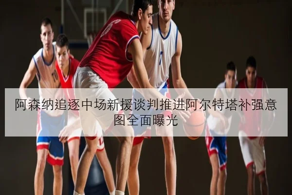 阿森纳追逐中场新援谈判推进阿尔特塔补强意图全面曝光