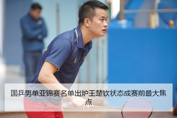 国乒男单亚锦赛名单出炉王楚钦状态成赛前最大焦点